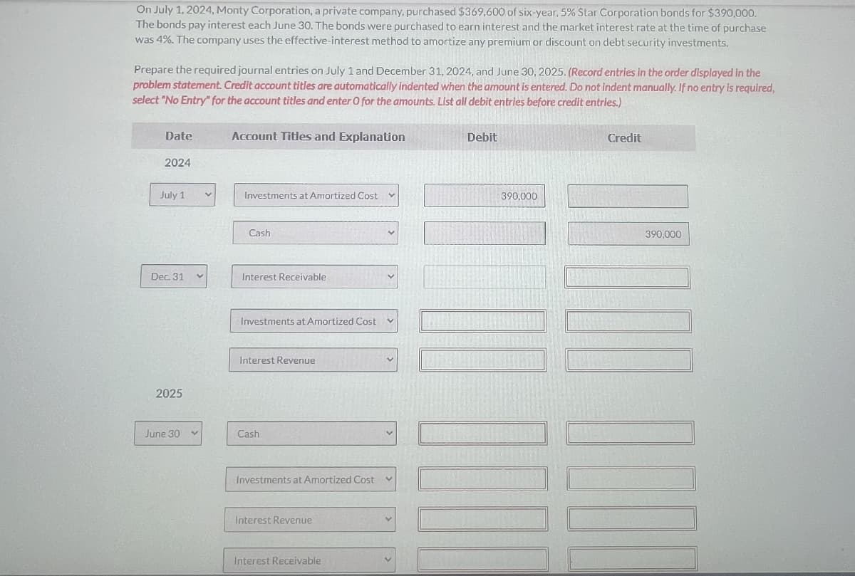 On July 1, 2024, Monty Corporation, a private company, purchased $369,600 of six-year, 5% Star Corporation bonds for $390,000.
The bonds pay interest each June 30. The bonds were purchased to earn interest and the market interest rate at the time of purchase
was 4%. The company uses the effective-interest method to amortize any premium or discount on debt security investments.
Prepare the required journal entries on July 1 and December 31, 2024, and June 30, 2025. (Record entries in the order displayed in the
problem statement. Credit account titles are automatically indented when the amount is entered. Do not indent manually. If no entry is required,
select "No Entry" for the account titles and enter O for the amounts List all debit entries before credit entries.)
Date
2024
July 1
Dec. 31 V
2025
June 30
v
Account Titles and Explanation
Investments at Amortized Cost
Cash
Interest Receivable
Investments at Amortized Cost
Interest Revenue
Cash
Investments at Amortized Cost V
Interest Revenue
Interest Receivable
V
V
Debit
390,000
Credit
390,000
100
1001