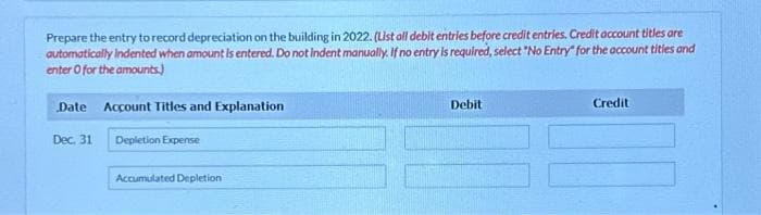 Prepare the entry to record depreciation on the building in 2022. (List all debit entries before credit entries. Credit account titles are
automatically Indented when amount is entered. Do not indent manually. If no entry is required, select "No Entry" for the account titles and
enter o for the amounts.)
Date Account Titles and Explanation
Dec. 31
Depletion Expense
Accumulated Depletion
Debit
Credit