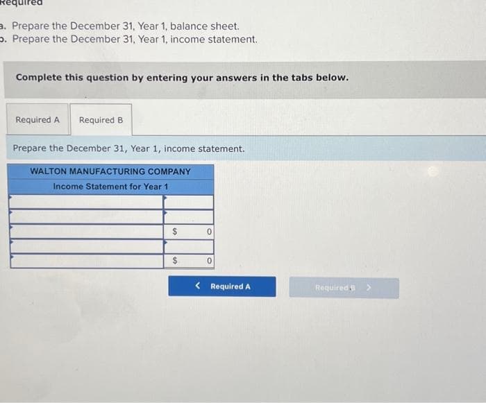 a. Prepare the December 31, Year 1, balance sheet.
o. Prepare the December 31, Year 1, income statement.
Complete this question by entering your answers in the tabs below.
Required A Required B
Prepare the December 31, Year 1, income statement.
WALTON MANUFACTURING COMPANY
Income Statement for Year 1
$
$
0
0
< Required A
Required. >