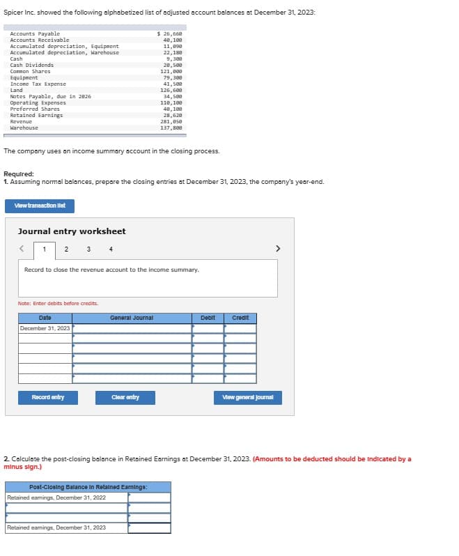 Spicer Inc. showed the following alphabetized list of adjusted account balances at December 31, 2023:
Accounts Payable
Accounts Receivable
Accumulated depreciation, Equipment
Accumulated depreciation, Warehouse
Cash
Cash Dividends
Cormon Shares
Equipment
Income Tax Expense
Land
Notes Payable, due in 2826
Operating Expenses
Preferred Shares
Retained Earnings
Revenue
Warehouse
View transaction let
The company uses an income summary account in the closing process.
Journal entry worksheet
1 2
Required:
1. Assuming normal balances, prepare the closing entries at December 31, 2023, the company's year-end.
Note: Enter debits before credits.
Date
December 31, 2023
Record to close the revenue account to the income summary.
Record entry
$ 26,668
40,109
11,090
22,188
General Journal
Retained earnings, December 31, 2022
9,300
28,508
121,000
Clear entry
Post-Closing Balance in Retained Earnings:
Retained earnings, December 31, 2023
79,300
41,500
126,608
34,500
110,100
40,100
28,620
281,050
137,800
Debit
2. Calculate the post-closing balance in Retained Earnings at December 31, 2023. (Amounts to be deducted should be indicated by a
minus sign.)
Credit
View general Journal