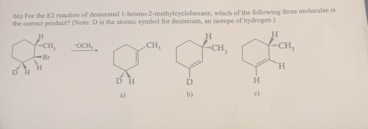 6n) For the E2 reaction of deuterated 1-bromo-2-methylcyclohexane, which of the following three molecules is
the correct product? (Note: D is the atomic symbol for deuterium, an isotope of hydrogen.)
DH
H
CH₁₂
-OCH₁
Br
H
CH3
H
CH3
؟؟
D
b)
DH
a)
HO
H
CH
H