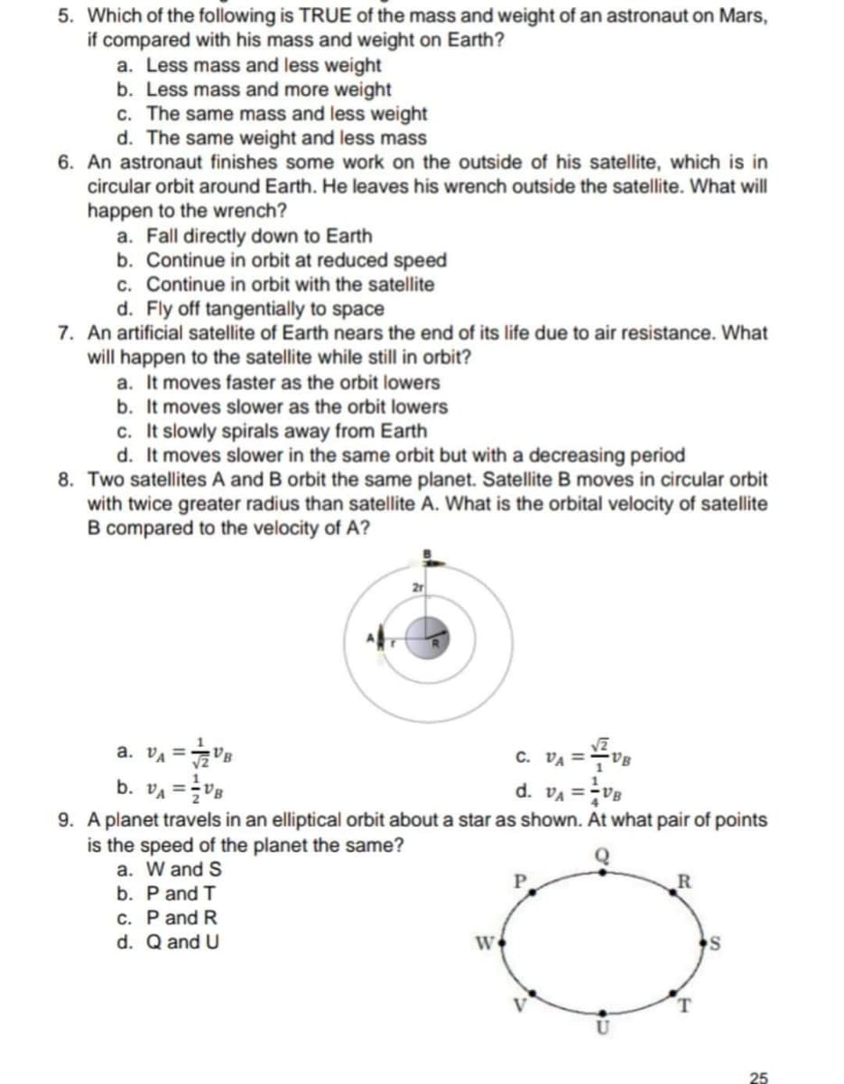 5. Which of the following is TRUE of the mass and weight of an astronaut on Mars,
if compared with his mass and weight on Earth?
a. Less mass and less weight
b. Less mass and more weight
c. The same mass and less weight
d. The same weight and less mass
6. An astronaut finishes some work on the outside of his satellite, which is in
circular orbit around Earth. He leaves his wrench outside the satellite. What will
happen to the wrench?
a. Fall directly down to Earth
b. Continue in orbit at reduced speed
c. Continue in orbit with the satellite
d. Fly off tangentially to space
7. An artificial satellite of Earth nears the end of its life due to air resistance. What
will happen to the satellite while still in orbit?
a. It moves faster as the orbit lowers
b. It moves slower as the orbit lowers
c. It slowly spirals away from Earth
d. It moves slower in the same orbit but with a decreasing period
8. Two satellites A and B orbit the same planet. Satellite B moves in circular orbit
with twice greater radius than satellite A. What is the orbital velocity of satellite
B compared to the velocity of A?
2r
C. VA =
"A = "a e
b. VA =V8
9. A planet travels in an elliptical orbit about a star as shown. At what pair of points
is the speed of the planet the same?
a. W and S
b. P and T
c. P and R
d. VA =Ve
%3!
Q
P
d. Q and U
25
