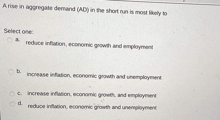 A rise in aggregate demand (AD) in the short run is most likely to
Select one:
a.
reduce inflation, economic growth and employment
b.
increase inflation, economic growth and unemployment
C. increase inflation, economic growth, and employment
d.
reduce inflation, economic growth and unemployment
