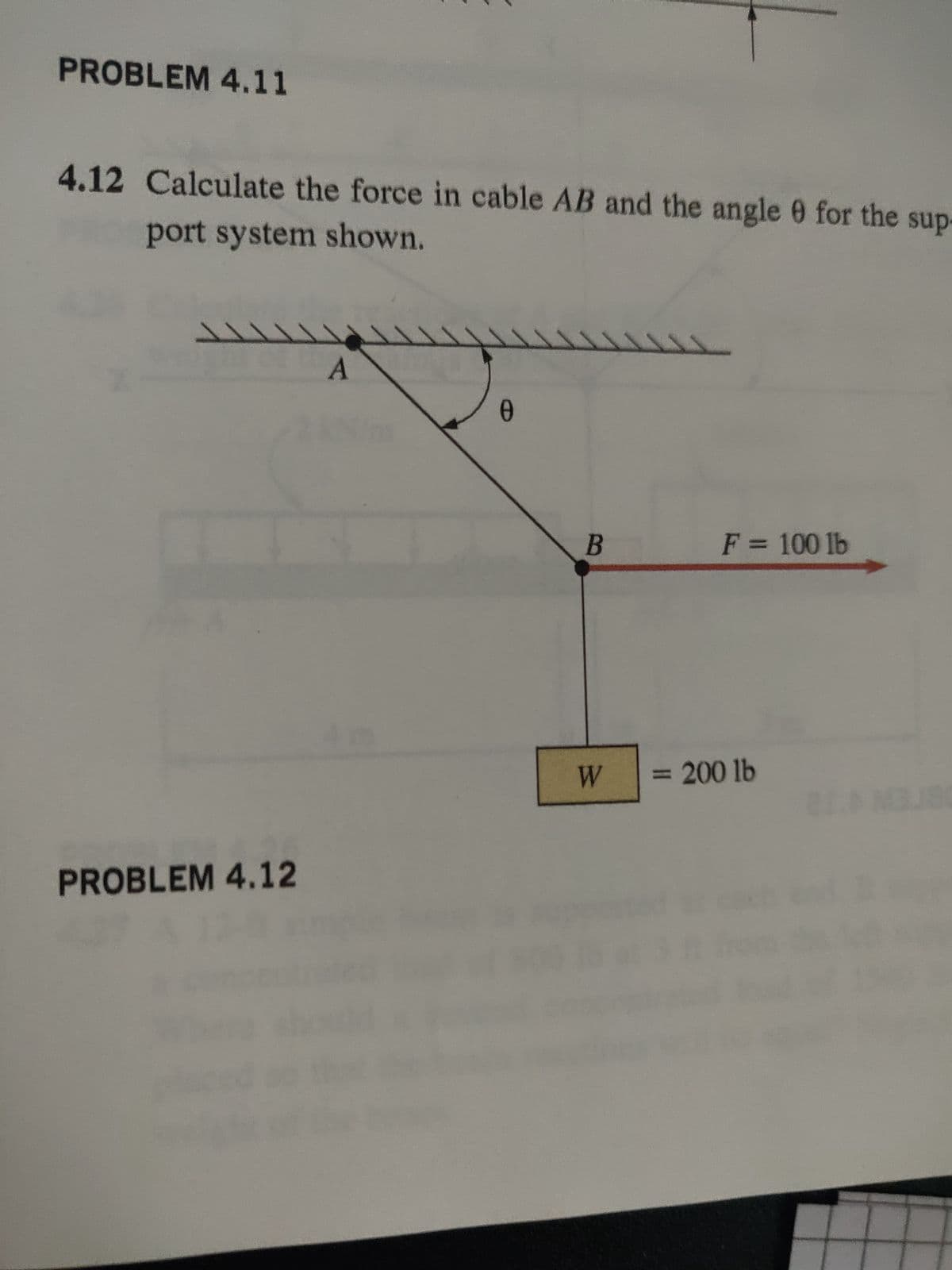 PROBLEM 4.11
4.12 Calculate the force in cable AB and the angle 0 for the sup
port system shown.
PROBLEM 4.12
A
Ө
0
B
W
F = 100 lb
= 200 lb
TAMBUA