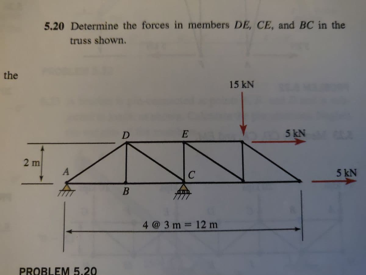 the
2 m
5.20 Determine the forces in members DE, CE, and BC in the
truss shown.
A
PROBLEM 5.20
D
B
E
4 @ 3 m = 12 m
15 kN
5 kN M 602
5 kN