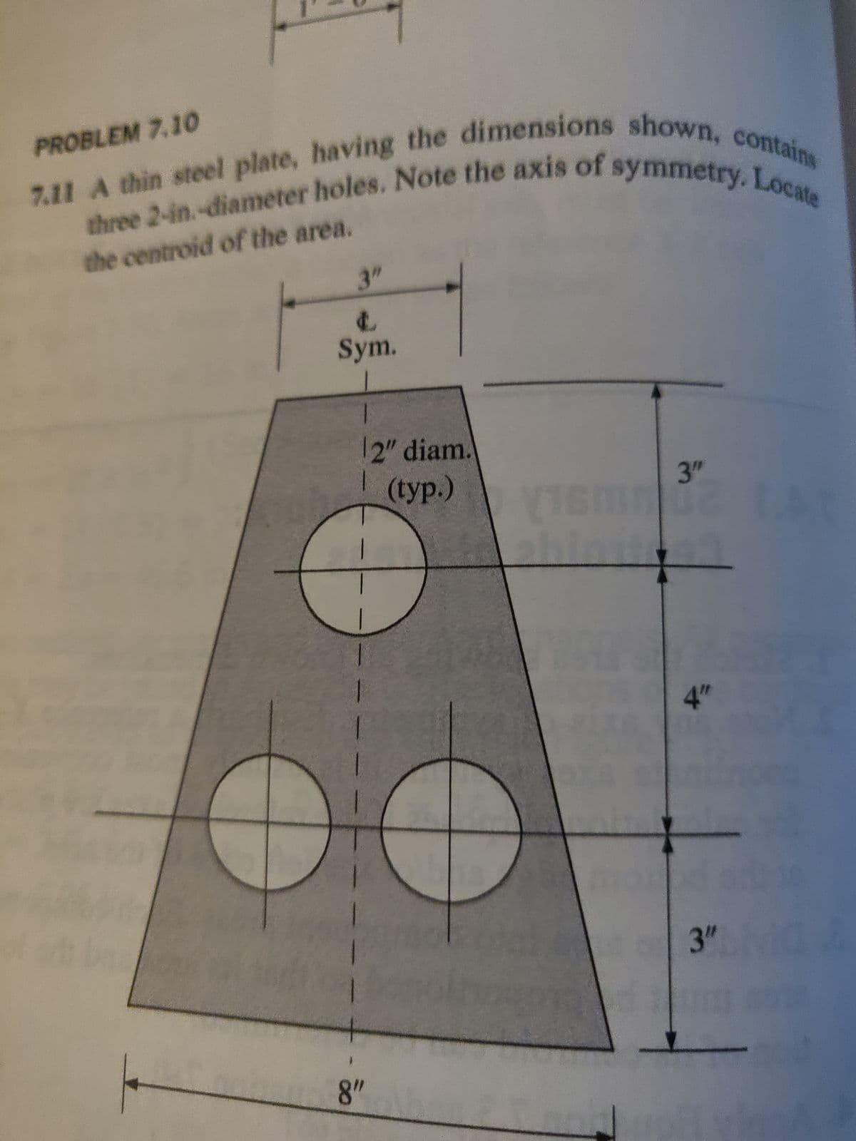 7.11 A thin steel plate, having the dimensions shown, contains
three 2-in.-diameter holes. Note the axis of symmetry. Locate
the centroid of the area.
PROBLEM 7.10
3"
L
Sym.
1
8"
2" diam.
(typ.)
16M
3"
4"
3"