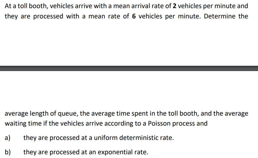 At a toll booth, vehicles arrive with a mean arrival rate of 2 vehicles per minute and
they are processed with a mean rate of 6 vehicles per minute. Determine the
average length of queue, the average time spent in the toll booth, and the average
waiting time if the vehicles arrive according to a Poisson process and
they are processed at a uniform deterministic rate.
they are processed at an exponential rate.
a)
b)