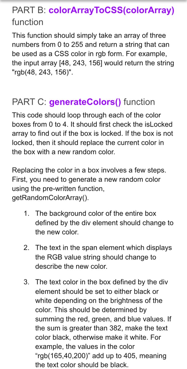 PART B: colorArray ToCSS(colorArray)
function
This function should simply take an array of three
numbers from 0 to 255 and return a string that can
be used as a CSS color in rgb form. For example,
the input array [48, 243, 156] would return the string
"rgb(48, 243, 156)".
PART C: generateColors() function
This code should loop through each of the color
boxes from 0 to 4. It should first check the isLocked
array to find out if the box is locked. If the box is not
locked, then it should replace the current color in
the box with a new random color.
Replacing the color in a box involves a few steps.
First, you need to generate a new random color
using the pre-written function,
getRandomColorArray().
1. The background color of the entire box
defined by the div element should change to
the new color.
2. The text in the span element which displays
the RGB value string should change to
describe the new color.
3. The text color in the box defined by the div
element should be set to either black or
white depending on the brightness of the
color. This should be determined by
summing the red, green, and blue values. If
the sum is greater than 382, make the text
color black, otherwise make it white. For
example, the values in the color
"rgb(165,40,200)" add up to 405, meaning
the text color should be black.