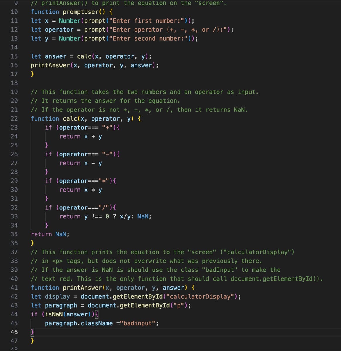 9
// printAnswer() to print the equation on the "screen".
10 function promptUser() {
11
let x = Number(prompt("Enter first number:"));
12
let operator = prompt("Enter operator (+, -, *, or /):");
let y = Number(prompt("Enter second number:"));
13
14
15
16
17
18
19
20
21
22
23
24
25
26
27
28
29
30
31
32
33
34
35
36
37
38
39
40
41
42
43
44
45
46
47
19
let answer = calc(x, operator, y);
printAnswer(x, operator, y, answer);
}
// This function takes the two numbers and an operator as input.
// It returns the answer for the equation.
// If the operator is not +, -, *, or /, then it returns NaN.
function calc(x, operator, y) {
if (operator === "+"){
return x + y
}
if (operator=== "-") {
return x - y
}
if (operator==="*") {
return x * y
}
if (operator ==="/") {
}
}
return y !== 0 ? x/y: NaN;
}
return NaN;
}
// This function prints the equation to the "screen" ("calculatorDisplay")
// in <p> tags, but does not overwrite what was previously there.
// If the answer is NaN is should use the class "badInput" to make the
// text red. This is the only function that should call document.getElementById().
function printAnswer(x, operator, y, answer) {
let display = document.getElementById("calculatorDisplay");
let paragraph
=
if (isNaN (answer)){
document.getElementById("p");
paragraph.className ="badinput";