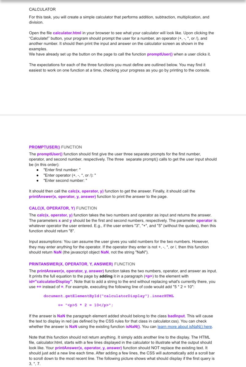 CALCULATOR
For this task, you will create a simple calculator that performs addition, subtraction, multiplication, and
division.
Open the file calculator.html in your browser to see what your calculator will look like. Upon clicking the
"Calculate!" button, your program should prompt the user for a number, an operator (+,-, *, or /), and
another number. It should then print the input and answer on the calculator screen as shown in the
examples.
We have already set up the button on the page to call the function promptUser() when a user clicks it.
The expectations for each of the three functions you must define are outlined below. You may find it
easiest to work on one function at a time, checking your progress as you go by printing to the console.
PROMPTUSER() FUNCTION
The promptUser() function should first give the user three separate prompts for the first number,
operator, and second number, respectively. The three separate prompt() calls to get the user input should
be (in this order):
●
"Enter first number: "
"Enter operator (+,-, *, or /): "
"Enter second number: "
It should then call the calc(x, operator, y) function to get the answer. Finally, it should call the
printAnswer(x, operator, y, answer) function to print the answer to the page.
CALC(X, OPERATOR, Y) FUNCTION
The calc(x, operator, y) function takes the two numbers and operator as input and returns the answer.
The parameters x and y should be the first and second numbers, respectively. The parameter operator is
whatever operator the user entered. E.g., if the user enters "3", "+", and "5" (without the quotes), then this
function should return "8".
Input assumptions: You can assume the user gives you valid numbers for the two numbers. However,
they may enter anything for the operator. If the operator they enter is not +, -, *, or /, then this function
should return NaN (the javascript object NaN, not the string "NaN").
PRINTANSWER(X, OPERATOR, Y, ANSWER) FUNCTION
The printAnswer(x, operator, y, answer) function takes the two numbers, operator, and answer as input.
It prints the full equation to the page by adding it in a paragraph (<p>) to the element with
id="calculatorDisplay". Note that to add a string to the end without replacing what's currently there, you
use + instead of . For example, executing the following line of code would add "5*2= 10":
document.getElementById("calculator Display").innerHTML
+= "<p>5 * 2 = 10</p>";
If the answer is NaN the paragraph element added should belong to the class badinput. This will cause
the text to display in red (as defined by the CSS rules for that class in calculator.css). You can check
whether the answer is NaN using the existing function is NaN(). You can learn more about isNaN() here.
Note that this function should not return anything. It simply adds another line to the display. The HTML
file, calculator.html, starts with a few lines displayed in the calculator to illustrate what the output should
look like. Your printAnswer(x, operator, y, answer) function should NOT replace the existing text. It
should just add a new line each time. After adding a few lines, the CSS will automatically add a scroll bar
to scroll down to the most recent line. The following picture shows what should display if the first query is
3, *, 7.