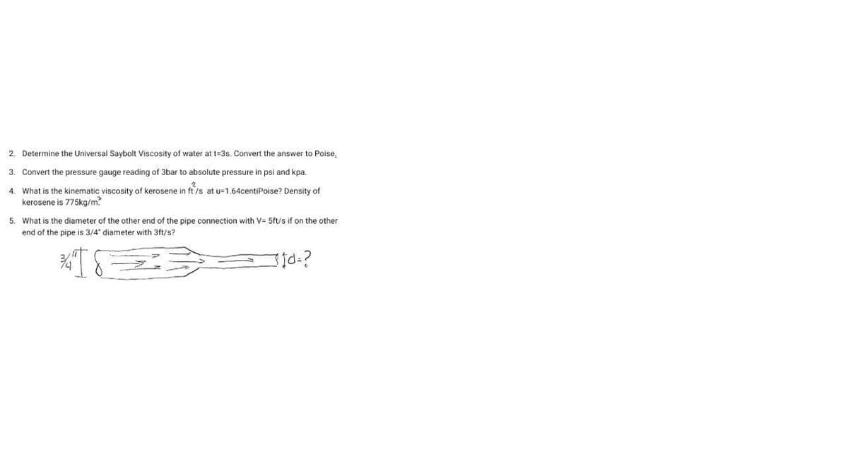 2. Determine the Universal Saybolt Viscosity of water at t=3s. Convert the answer to Poise.
3. Convert the pressure gauge reading of 3bar to absolute pressure in psi and kpa.
4. What is the kinematic viscosity of kerosene in ft/s at u=1.64centiPoise? Density of
kerosene is 775ka/m
5. What is the diameter of the other end of the pipe connection with V= 5ft/s if on the other
end of the pipe is 3/4" diameter with 3ft/s?
