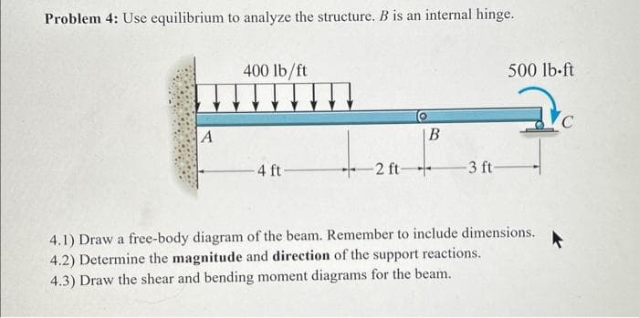 Problem 4: Use equilibrium to analyze the structure. B is an internal hinge.
A
400 lb/ft
-4 ft-
2 ft
B
-3 ft-
500 lb-ft
4.1) Draw a free-body diagram of the beam. Remember to include dimensions.
4.2) Determine the magnitude and direction of the support reactions.
4.3) Draw the shear and bending moment diagrams for the beam.