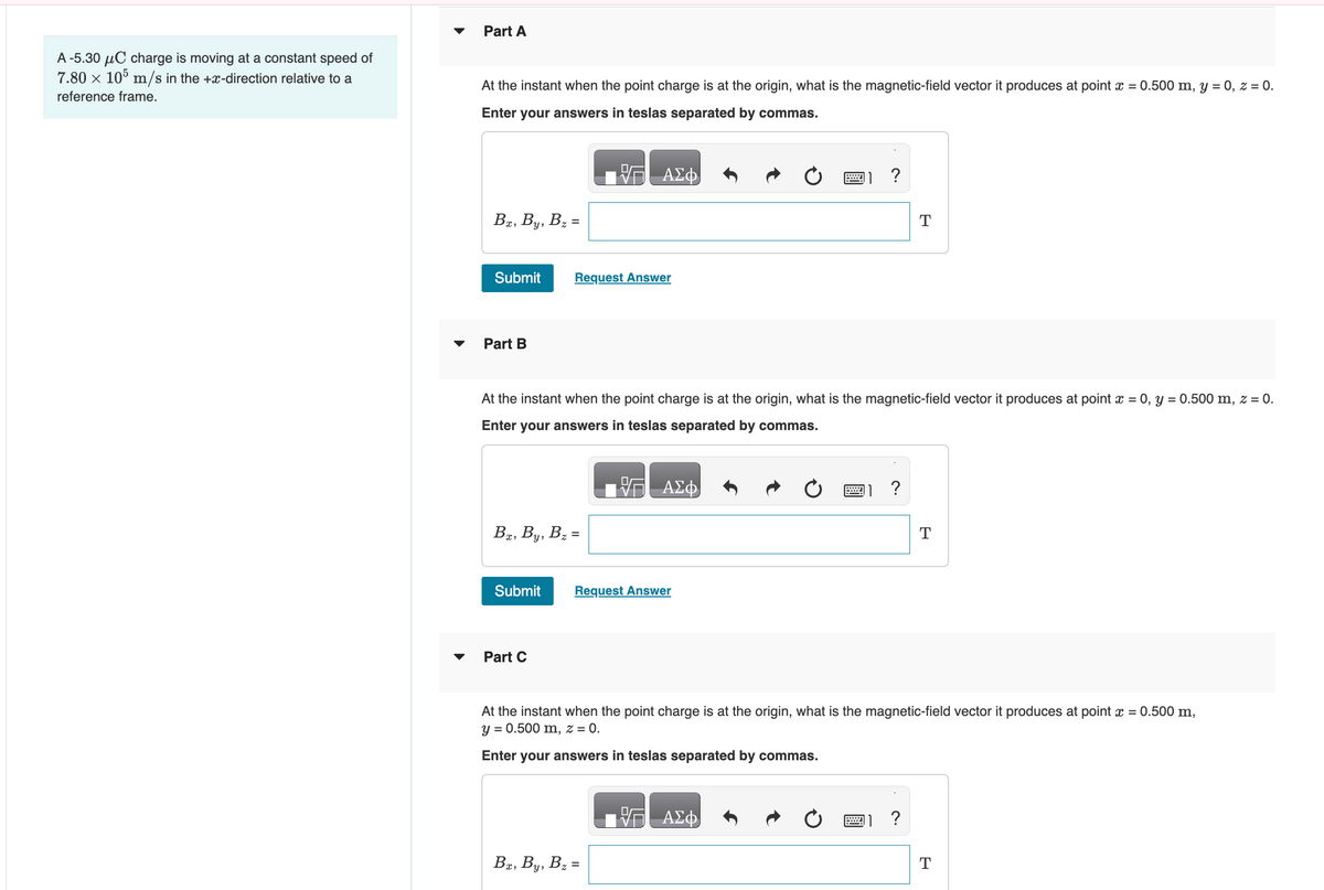 A -5.30 μC charge is moving at a constant speed of
7.80 x 105 m/s in the +x-direction relative to a
reference frame.
Part A
At the instant when the point charge is at the origin, what is the magnetic-field vector it produces at point x = 0.500 m, y = 0, z = 0.
Enter your answers in teslas separated by commas.
Bx, By, B₂ =
Submit
Part B
Bx, By, B₂ =
Submit
Request Answer
Part C
ΑΣΦ
At the instant when the point charge is at the origin, what is the magnetic-field vector it produces at point x = 0, y = 0.500 m, z = 0.
Enter your answers in teslas separated by commas.
— ΑΣΦ
Request Answer
Bx, By, B₂ =
?
2
VG ΑΣΦ
?
T
At the instant when the point charge is at the origin, what is the magnetic-field vector it produces at point x = 0.500 m,
y = 0.500 m, z = 0.
Enter your answers in teslas separated by commas.
?
T
T