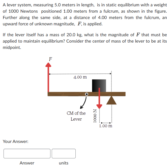 A lever system, measuring 5.0 meters in length, is in static equilibrium with a weight
of 1000 Newtons positioned 1.00 meters from a fulcrum, as shown in the figure.
Further along the same side, at a distance of 4.00 meters from the fulcrum, an
upward force of unknown magnitude, F, is applied.
If the lever itself has a mass of 20.0 kg, what is the magnitude of F that must be
applied to maintain equilibrium? Consider the center of mass of the lever to be at its
midpoint.
Your Answer:
Answer
F
4.00 m
CM of the
Lever
units
1000 N
1.00 m