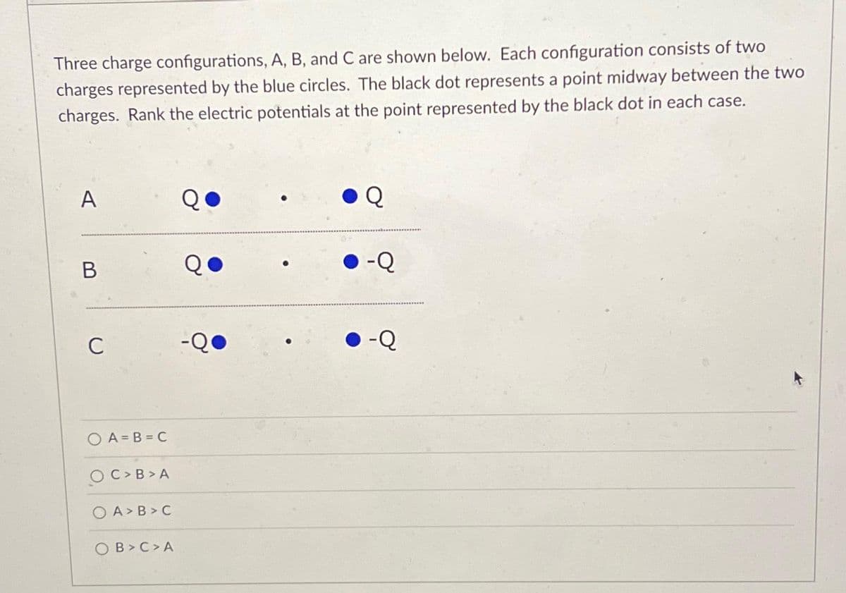 Three charge configurations, A, B, and C are shown below. Each configuration consists of two
charges represented by the blue circles. The black dot represents a point midway between the two
charges. Rank the electric potentials at the point represented by the black dot in each case.
A
B
C
OA=B=C
C> B>A
OA>B>C
OB> C>A
-Q
Q
-Q
-Q