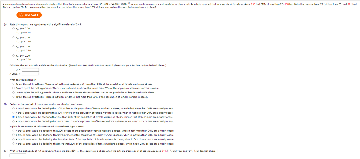 A common characterization of obese individuals is that their body mass index is at least 30 [BMI = weight/(height)2, where height is in meters and weight is in kilograms]. An article reported that in a sample of female workers, 266 had BMIS of less than 25, 158 had BMIs that were at least 25 but less than 30, and 121 had
BMIS exceeding 30. Is there compelling evidence for concluding that more than 20% of the individuals in the sampled population are obese?
USE SALT
(a) State the appropriate hypotheses with a significance level of 0.05.
ⒸH: P = 0.20
H₂: P = 0.20
O Ho: P = 0.20
H₂: P >0.20
O Ho: P = 0.20
H₁₂: P < 0.20
Ho: p > 0.20
H₂: P = 0.20
Calculate the test statistic and determine the P-value. (Round your test statistic to two decimal places and your P-value to four decimal places.)
z =
P-value =
What can you conclude?
O Reject the null hypothesis. There is not sufficient evidence that more than 20% of the population of female workers is obese.
O Do not reject the null hypothesis. There is not sufficient evidence that more than 20% of the population of female workers is obese.
O Do not reject
null hypothesis. There i
ient evidenc
more than 20% of the population of
workers is obese.
O Reject the null hypothesis. There is sufficient evidence that more than 20% of the population of female workers is obese.
(b) Explain in the context of this scenario what constitutes type I error.
O A type I error would be declaring that 20% or less of the population of female workers is obese, when in fact more than 20% are actually obese.
O A type I error would be declaring that 20% or more of the population of female workers is obese, when in fact less than 20% are actually obese.
ⒸA type I error would be declaring that less than 20% of the population of female workers is obese, when in fact 20% or more are actually obese.
O A type I error would be declaring that more than 20% of the population of female workers is obese, when in fact 20% or less are actually obese.
Explain in the context of this scenario what constitutes type II error.
O A type II error would be declaring that 20% or less of the population of female workers is obese, when in fact more than 20% are actually obese.
O A type II error would be declaring that 20% or more of the population of female workers is obese, when in fact less than 20% are actually obese.
O A type II error would be declaring that less than 20% of the population of female workers is obese, when in fact 20% or more are actually obese.
O A type II error would be declaring that more than 20% of the population of female workers is obese, when in fact 20% or less are actually obese.
(c) What is the probability of not concluding that more than 20% of the population is obese when the actual percentage of obese individuals is 24%? (Round your answer to four decimal places.)