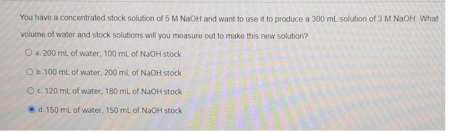 You have a concentrated stock solution of 5 M NAOH and want to use it to produce a 300 mL solution of 3 M NaOH. What
volume of water and stock solutions will you measure out to make this new solution?
O a. 200 mL of water, 100 mL of NAOH stock
O b. 100 mL of water, 200 mL of NaOH stock
O c. 120 mL of water, 180 mL of NAOH stock
d. 150 mL of water, 150 mL of NaOH stock
