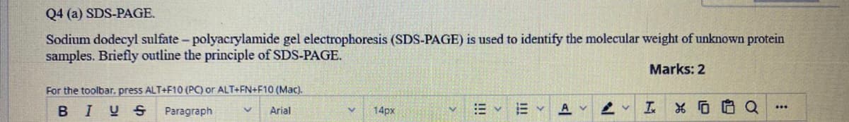 Q4 (a) SDS-PAGE.
Sodium dodecyl sulfate - polyacrylamide gel electrophoresis (SDS-PAGE) is used to identify the molecular weight of unknown protein
samples. Briefly outline the principle of SDS-PAGE.
Marks: 2
For the toolbar, press ALT+F10 (PC) or ALT+FN+F10 (Mac).
BIUS
E v E Y
A
...
Paragraph
Arial
14px
