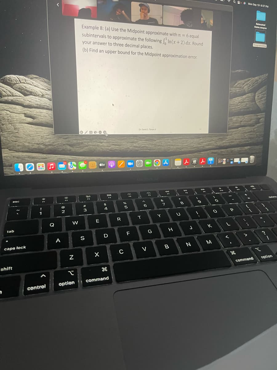 7
esc
tab
shift
caps lock
*
control
Q
A
FR
2
W
Z
I
option
Example 8: (a) Use the Midpoint approximate with n = 6 equal
subintervals to approximate the following In (x+2) dx. Round
your answer to three decimal places.
(b) Find an upper bound for the Midpoint approximation error.
80
#
3
S
stv
E
X
288
FA
$
4
D
command
"
R
****
%
5
C
F
Dr. David S. Torain
3
T
22%
F
6
V
G
OA
&
Y
90
"
7
H
B
8
U
人來人士
1
J
N
1
Do
9
A
K
M
1
0
O
1
1
P
L
<
1
2. Mon Sep 19 6:37 PM
-
"
-
S
>
cvik
(
command
Relocated
Items.nosync
Programming
3
1
2
delete
option