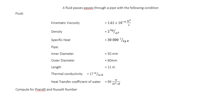 A fluid passes passes through a pipe with the following condition
Fluid:
- 1.61 x 10-4
Kinematic Viscosity
Density
- 2*/ma
Specific Heat
= 30 000 '/rg K
Pipe:
Inner Diameter
= 50 mm
Outer Diameter
= 60mm
Length
= 11 m
3D
Thermal conductivity = 17 "/mx
Heat Transfer coefficient of water
= 99
Compute for Prandit and Nusselt Number
