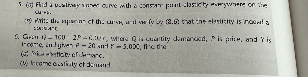 5. (a) Find a positively sloped curve with a constant point elasticity everywhere on the
curve.
(b) Write the equation of the curve, and verify by (8.6) that the elasticity is indeed a
constant.
6. Given Q = 100-2P +0.02Y, where Q is quantity demanded, P is price, and Y is
income, and given P = 20 and Y = 5,000, find the
(a) Price elasticity of demand.
(b) Income elasticity of demand.