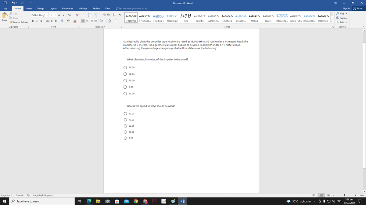 Document1 - Word
File
Home
Insert
Design
Layout
References
Mailings
Review
View
O Tell me what you want to do...
Sign in 2 Share
X Cut
Calibri (Body)
- A A
今し
P Find -
11
Aa -
AaBbCcDc AaBbCcDc AaBbC AABBCCC AaB AaBbCcC AaBbCcD AaBbCcD AaBbCcD AaBbCcDc AaBbCcD AaBbCcD AABBCCD AABBCCDI AaBbCcD
Ee Copy
ab. Replace
Paste
B I U - abe x,
A - aly - A -
1 Normal 1 No Spac. Heading 1
Heading 2
Title
Subtitle
Subtle Em. Emphasis
Intense E.
Strong
Quote
Intense Q. Subtle Ref.. Intense Re. Book Title
x'
Format Painter
A Select -
Clipboard
Font
Paragraph
Styles
Editing
At a hydraulic plant the propeller type turbine are rated at 48,000 HP at 82 rpm under a 14 meters head, the
diameter is 7 meters, for a geometrical similar turbine to develop 36,000 HP under a 11 meters head.
After resolving the percentage change in probable flow, determine the following:
What diameter, in meter, of the impeller to be used?
O 70.00
O 22.86
O 40.00
O 7.25
O 13.06
What is the speed, in RPM, should be used?
O 40.00
O 70.00
O 22.86
13.06
O 7.25
Page 1 of 1
O words
English (Philippines)
100%
5:38 pm
P Type here to search
30°C Light rain
J O 4) ENG
17/03/2022
O O O O O
O O O O O
近
