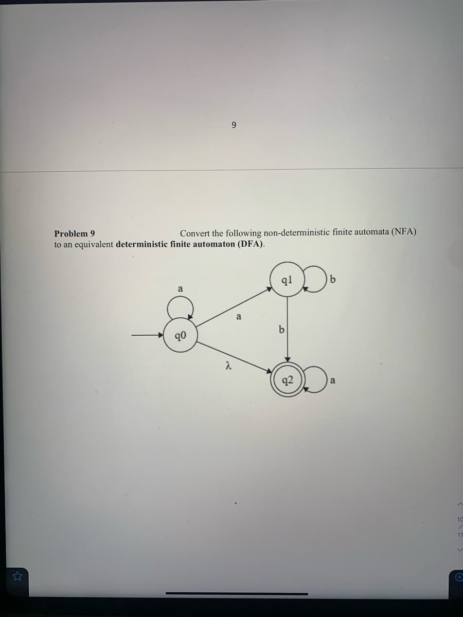 9.
Problem 9
Convert the following non-deterministic finite automata (NFA)
to an equivalent deterministic finite automaton (DFA).
q1
a
a
90
10
11
