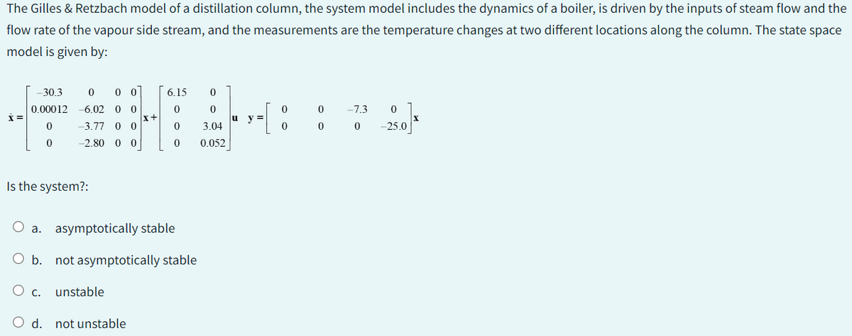 The Gilles & Retzbach model of a distillation column, the system model includes the dynamics of a boiler, is driven by the inputs of steam flow and the
flow rate of the vapour side stream, and the measurements are the temperature changes at two different locations along the column. The state space
model is given by:
X=
-30.3 0 00
0.00012 -6.02 0 0
-3.77 0 0
0
0
-2.80 0 0
Is the system?:
x+
O d. not unstable
6.15 0
0
0
0
O a. asymptotically stable
O b. not asymptotically stable
O c. unstable
0
3.04
0.052
y =
0
0
0 -7.3 0
0 -25.0
0
X