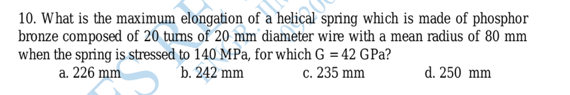 10. What is the maximum elongation of a helical spring which is made of phosphor
bronze composed of 20 turns of 20 mm diameter wire with a mean radius of 80 mm
when the spring is stressed to 140 MPa, for which G = 42 GPa?
a. 226 mm
b. 242 mm
c. 235 mm
d. 250 mm
