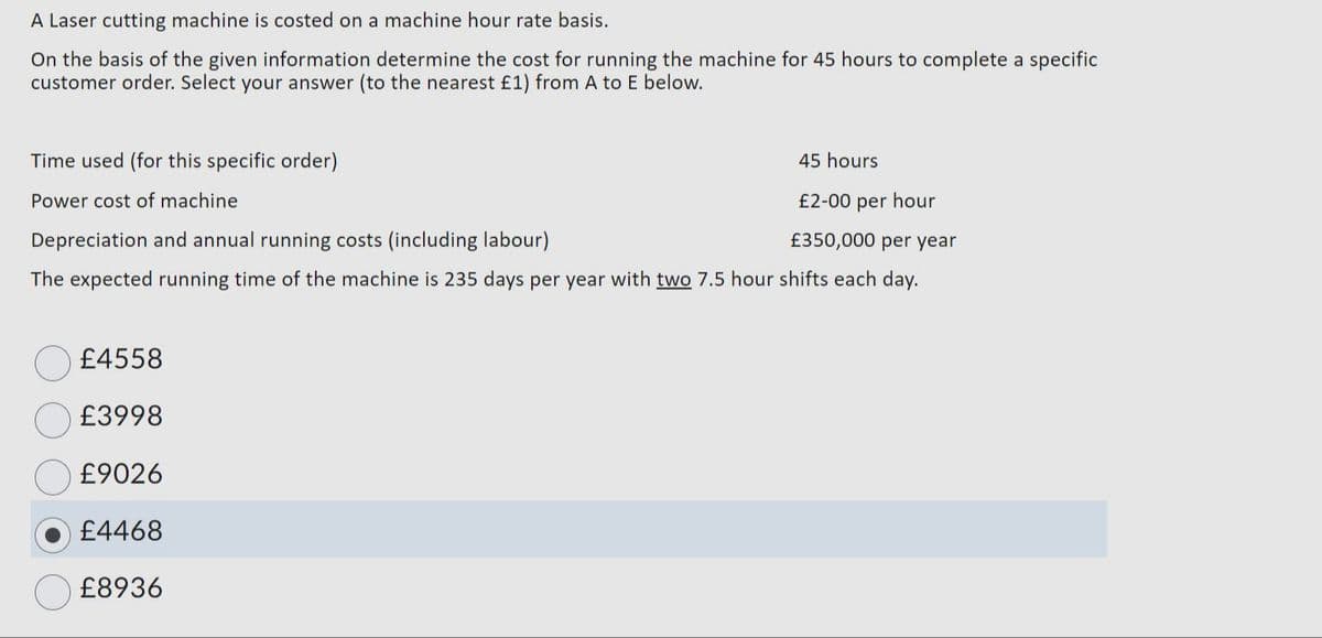 A Laser cutting machine is costed on a machine hour rate basis.
On the basis of the given information determine the cost for running the machine for 45 hours to complete a specific
customer order. Select your answer (to the nearest £1) from A to E below.
Time used (for this specific order)
Power cost of machine
45 hours
£2-00 per hour
£350,000 per year
Depreciation and annual running costs (including labour)
The expected running time of the machine is 235 days per year with two 7.5 hour shifts each day.
£4558
£3998
£9026
£4468
£8936