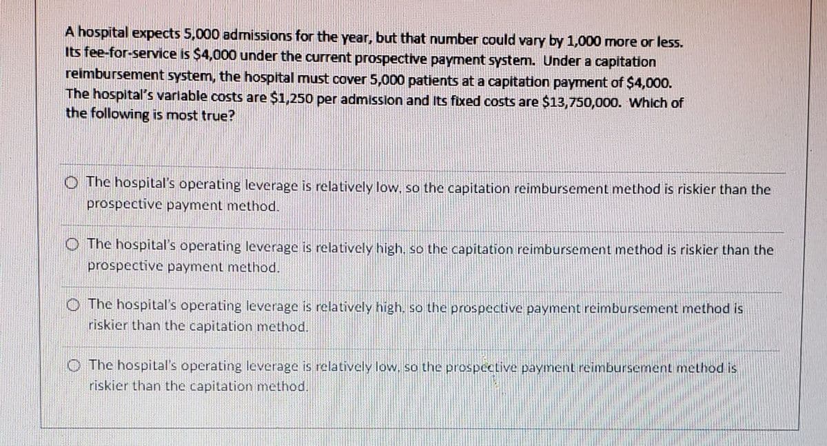 A hospital expects 5,000 admissions for the year, but that number could vary by 1,000 more or less.
Its fee-for-service is $4,000 under the current prospective payment system. Under a capitation
reimbursement system, the hospital must cover 5,000 patients at a capitation payment of $4,000.
The hospital's variable costs are $1,250 per admission and its fixed costs are $13,750,000. Which of
the following is most true?
The hospital's operating leverage is relatively low, so the capitation reimbursement method is riskier than the
prospective payment method.
The hospital's operating leverage is relatively high, so the capitation reimbursement method is riskier than the
prospective payment method.
The hospital's operating leverage is relatively high, so the prospective payment reimbursement method is
riskier than the capitation method.
The hospital's operating leverage is relatively low, so the prospective payment reimbursement method is
riskier than the capitation method.
