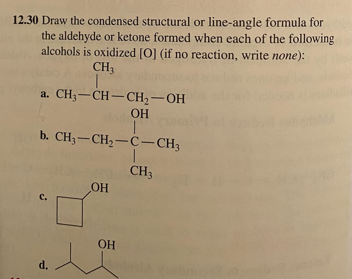 12.30 Draw the condensed structural or line-angle formula for
the aldehyde or ketone formed when each of the following
alcohols is oxidized [O] (if no reaction, write none):
CH₂
a. CH3-CH-CH₂-OH
OH
b. CH3-CH₂-C-CH3
d.
OH
OH
CH₂
