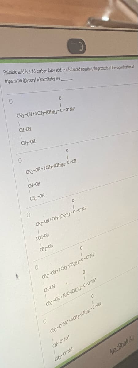 Palmitic acid is a 16-carbon fatty acid. In a balanced equation, the products of the saponification of
tripalmitin (glyceryl tripalmitate) are
0
0
1
CH2-OH +3 CH3-(CH2)14-C-O'Nat
1
CH-OH
1
CH₂-OH
O
1
CH2-OH+3 CH3-(CH2)14-C-OH
1
CH-OH
1
CH₂-OH
O
1
3 CH-OH
CH₂-OH
CH2-OH+CH3-(CH2)14-C-0-Na*
0
1
CH-OH
1
CH2-OH+2CH3CH2)14-C-0-Na
0
O
CH2-OH+H3C-(CH2)16-C-0-Na
0
0
CHy-ON*+3CH3|CH CÁCH
1
CH-O'Nat
CH₂-O'Na
MacBook Air