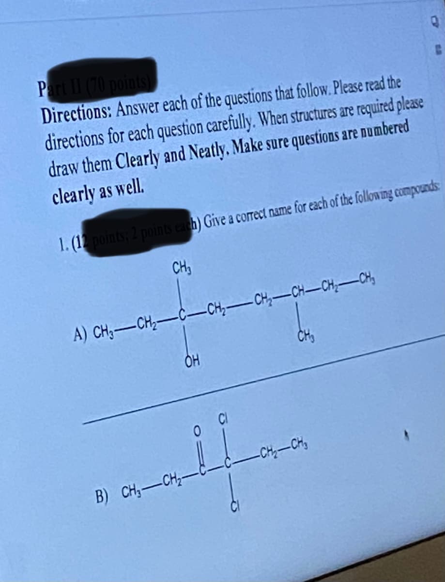 Part II (70 points)
Directions: Answer each of the questions that follow. Please read the
directions for each question carefully. When structures are required please
draw them Clearly and Neatly. Make sure questions are numbered
clearly as well.
1. (12 points; 2 points each) Give a correct name for each of the following compounds:
CH3
A) CH—CH,C—CHICHCHCH, CH
OH
alf
B) CH-CH₂-
CH₂
-CH₂-CH₂