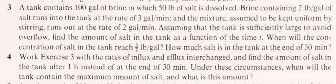 3
A tank contains 100 gal of brine in which 50 lb of salt is dissolved. Brine containing 2 lb/gal of
salt runs into the tank at the rate of 3 gal/min; and the mixture, assumed to be kept uniform by
stirring, runs out at the rate of 2 gal/min. Assuming that the tank is sufficiently large to avoid
overflow, find the amount of salt in the tank as a function of the time t. When will the con-
centration of salt in the tank reach Ib/gal? How much salt is in the tank at the end of 30 min?
Work Exercise 3 with the rates of influx and efflux interchanged, and find the amount of salt in
the tank after 1 h instead of at the end of 30 min. Under these circumstances, when will the
4
tank contain the maximum amount of salt, and what is this amount?
