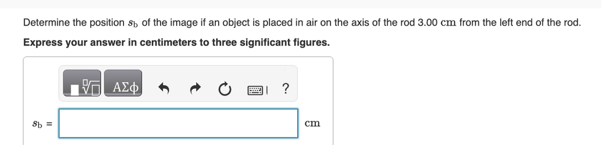 Determine the position 8 of the image if an object is placed in air on the axis of the rod 3.00 cm from the left end of the rod.
Express your answer in centimeters to three significant figures.
Sb
ΜΕ ΑΣΦ
0
?
cm