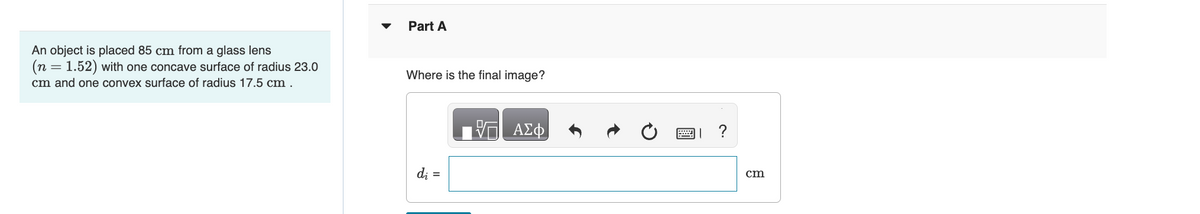 An object is placed 85 cm from a glass lens
(n = 1.52) with one concave surface of radius 23.0
cm and one convex surface of radius 17.5 cm.
Part A
Where is the final image?
ΜΕ ΑΣΦ
0
=?
dj =
cm