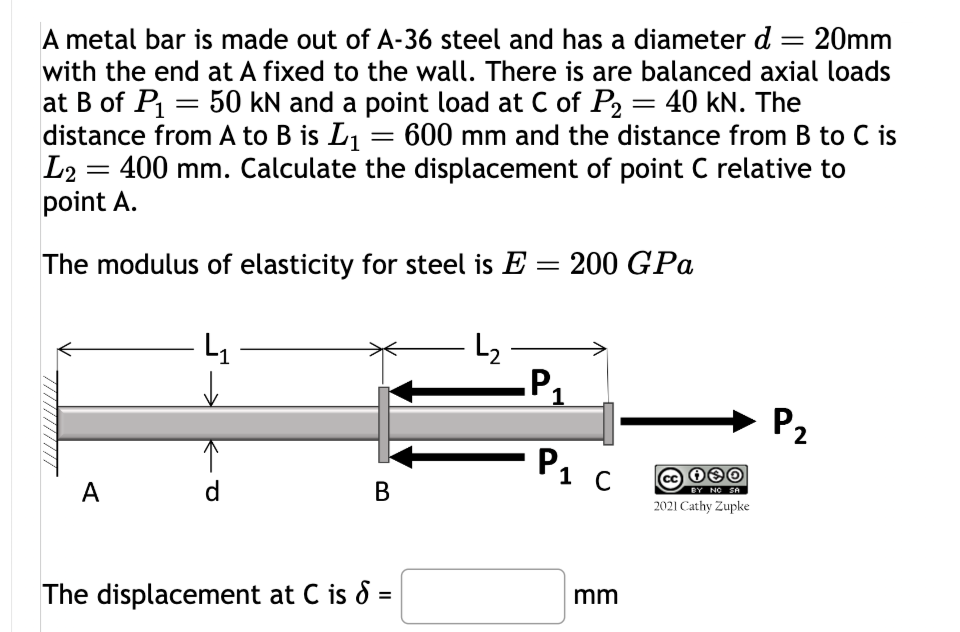 A metal bar is made out of A-36 steel and has a diameter d 20mm
with the end at A fixed to the wall. There is are balanced axial loads
at B of P₁ = 50 kN and a point load at C of P2 = 40 kN. The
distance from A to B is L₁ = 600 mm and the distance from B to C is
L2 400 mm. Calculate the displacement of point C relative to
point A.
The modulus of elasticity for steel is E = 200 GPa
A
d
B
The displacement at C is 8 =
P₁
1
Р1 с
BY NO SA
2021 Cathy Zupke
mm
P2