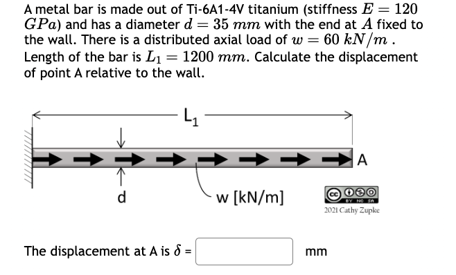 //////////
A metal bar is made out of Ti-6A1-4V titanium (stiffness E = 120
GPa) and has a diameter d = 35 mm with the end at A fixed to
the wall. There is a distributed axial load of w = 60 kN/m.
Length of the bar is L₁ = 1200 mm. Calculate the displacement
of point A relative to the wall.
d
w [kN/m]
The displacement at A is 8 =
mm
A
030
BY NO SA
2021 Cathy Zupke