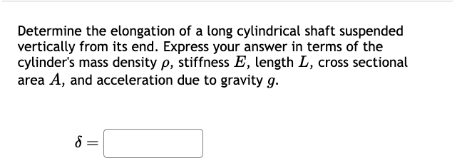 Determine the elongation of a long cylindrical shaft suspended
vertically from its end. Express your answer in terms of the
cylinder's mass density p, stiffness E, length L, cross sectional
area A, and acceleration due to gravity g.
δ =