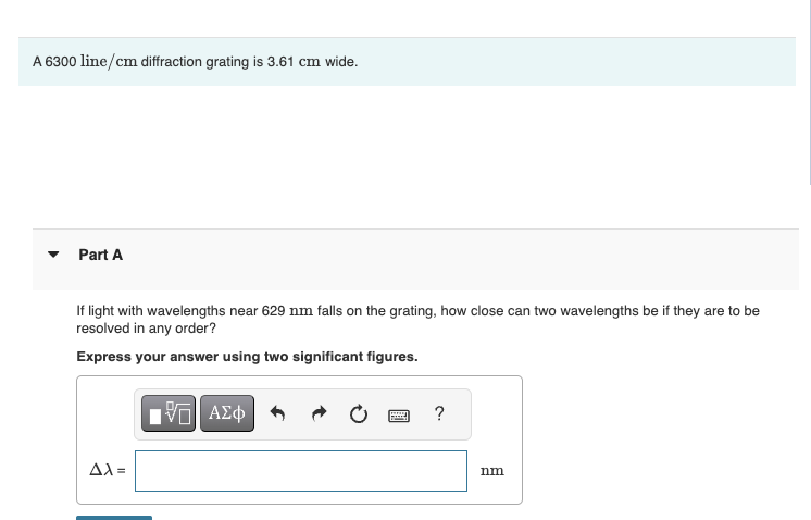 A 6300 line/cm diffraction grating is 3.61 cm wide.
Part A
If light with wavelengths near 629 nm falls on the grating, how close can two wavelengths be if they are to be
resolved in any order?
Express your answer using two significant figures.
VAΣ
ΜΕ ΑΣΦ
?
Δλ=
nm