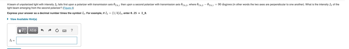 A beam of unpolarized light with intensity Io falls first upon a polarizer with transmission axis OTA,1 then upon a second polarizer with transmission axis OTA,2, where OTA,2 - OTA,1 = 90 degrees (in other words the two axes are perpendicular to one another). What is the intensity 12 of the
light beam emerging from the second polarizer? (Figure 4)
Express your answer as a decimal number times the symbol Io. For example, if I2 = (1/4)10, enter 0.25 * I_0.
▸ View Available Hint(s)
12
ΜΕ ΑΣΦ
?