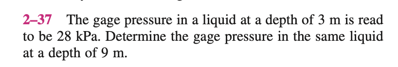 2-37 The gage pressure in a liquid at a depth of 3 m is read
to be 28 kPa. Determine the gage pressure in the same liquid
at a depth of 9 m.