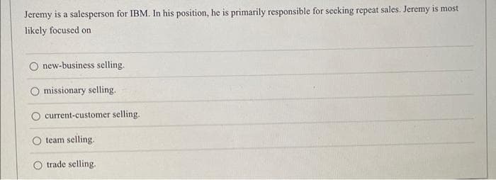 Jeremy is a salesperson for IBM. In his position, he is primarily responsible for secking repeat sales. Jeremy is most
likely focused on
new-business selling.
missionary selling.
current-customer selling.
team selling.
trade selling.
