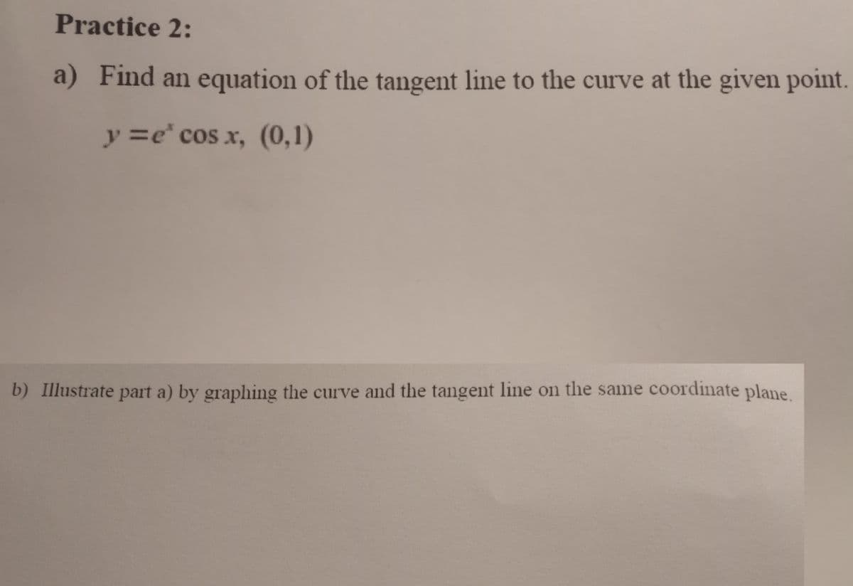 Practice 2:
a) Find an equation of the tangent line to the curve at the given point.
y=e* cos x, (0,1)
b) Illustrate part a) by graphing the curve and the tangent line on the same coordinate plane.