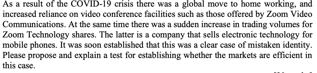 As a result of the COVID-19 crisis there was a global move to home working, and
increased reliance on video conference facilities such as those offered by Zoom Video
Communications. At the same time there was a sudden increase in trading volumes for
Zoom Technology shares. The latter is a company that sells electronic technology for
mobile phones. It was soon established that this was a clear case of mistaken identity.
Please propose and explain a test for establishing whether the markets are efficient in
this case.