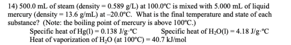 14) 500.0 mL of steam (density = 0.589 g/L) at 100.0°C is mixed with 5.000 mL of liquid
mercury (density = 13.6 g/mL) at -20.0°C. What is the final temperature and state of each
substance? (Note: the boiling point of mercury is above 100°C.)
Specific heat of Hg(1) = 0.138 J/g °C
Specific heat of H₂O(1) = 4.18 J/g-°C
Heat of vaporization of H₂O (at 100°C) = 40.7 kJ/mol
