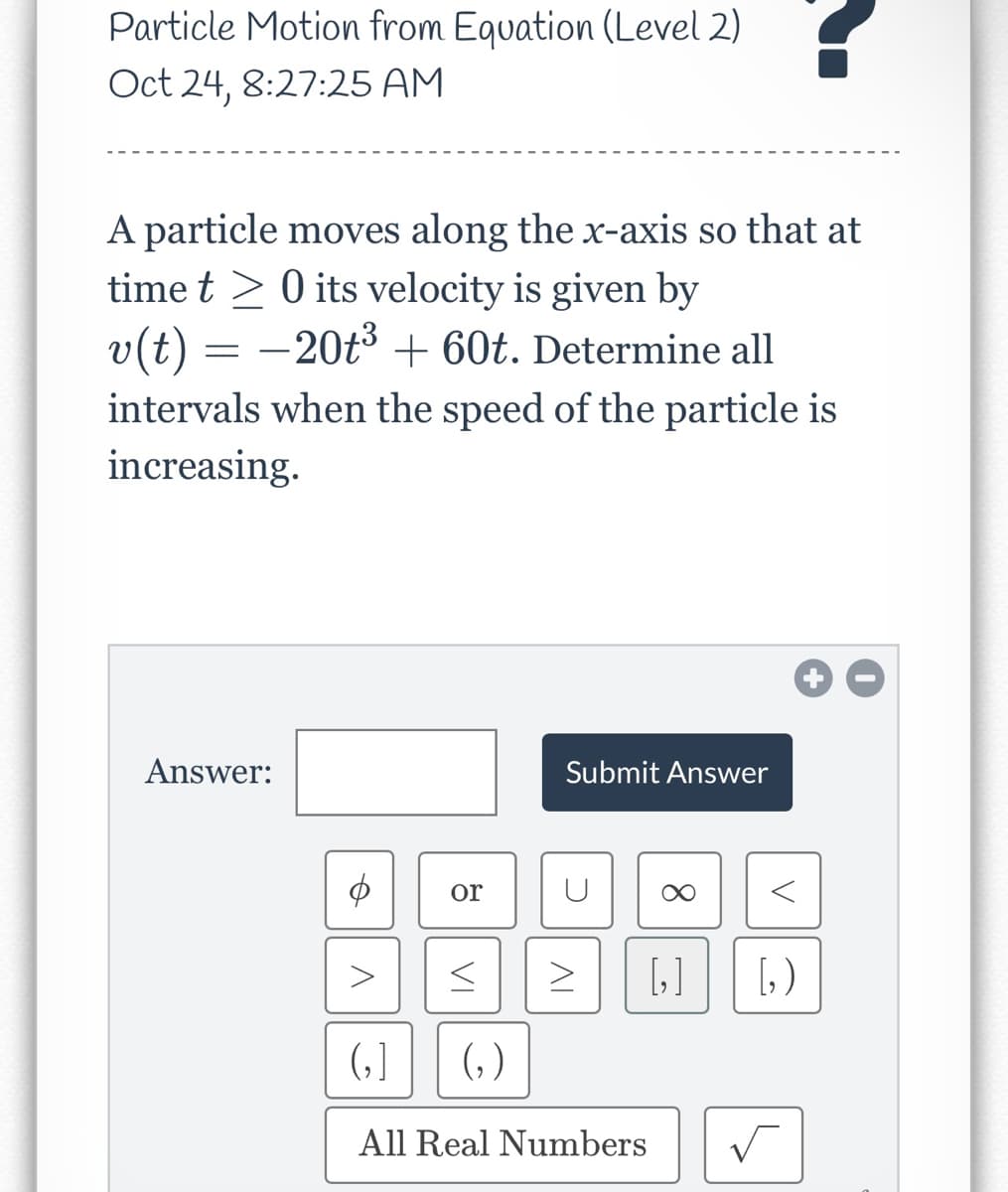 Particle Motion from Equation (Level 2)
Oct 24, 8:27:25 AM
A particle moves along the x-axis so that at
time t 0 its velocity is given by
v(t) = −20t³ + 60t. Determine all
intervals when the speed of the particle is
increasing.
Answer:
ゆ
V
or
VI
(₂)
Submit Answer
C
AI
>
(1
All Real Numbers
V
[₂] [₂)