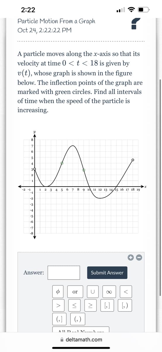 2:22
Particle Motion From a Graph
Oct 24, 2:22:22 PM
A particle moves along the x-axis so that its
velocity at time 0 < t < 18 is given by
v(t), whose graph is shown in the figure
below. The inflection points of the graph are
marked with green circles. Find all intervals
of time when the speed of the particle is
increasing.
W
1 2 3
5 6 7 8 9 10 11 12 13 14 15 16 17 18 19
5
4
-2
-3
-4
-5
-7
Answer:
$ or
>
(₂)
<
(₂)
Submit Answer
U
IV
A 11 Del Nha
deltamath.com
<
[₂] [₂)