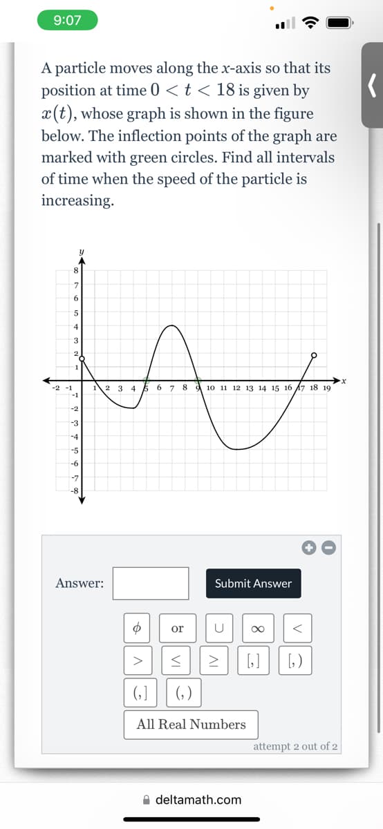 9:07
A particle moves along the x-axis so that its
position at time 0 < t < 18 is given by
x(t), whose graph is shown in the figure
below. The inflection points of the graph are
marked with green circles. Find all intervals
of time when the speed of the particle is
increasing.
7
5
3
-2
-4
-6
1 2 3 4
Answer:
o
>
6 7 8
or
<
61 (₂)
10 11 12 13 14 15 16 17 18 19
Submit Answer
U
IV
All Real Numbers
deltamath.com
<
[] [₂)
attempt 2 out of 2
(